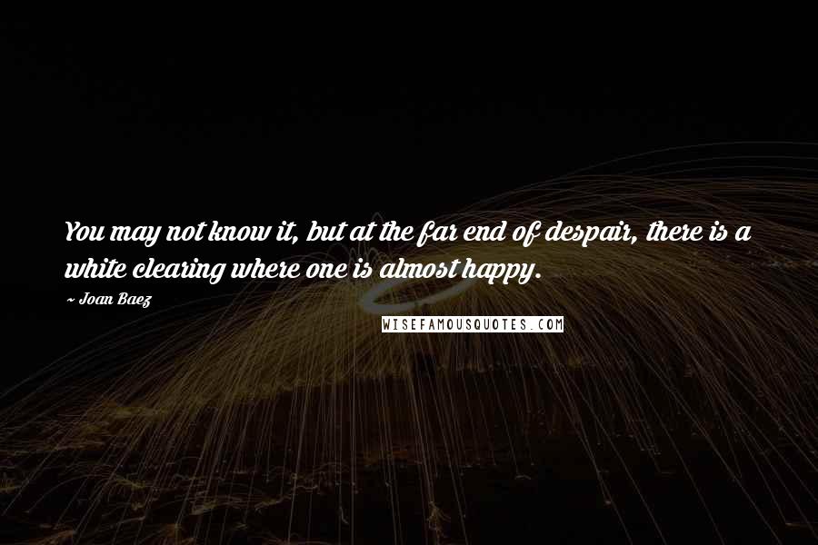 Joan Baez Quotes: You may not know it, but at the far end of despair, there is a white clearing where one is almost happy.