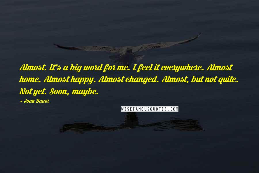 Joan Bauer Quotes: Almost. It's a big word for me. I feel it everywhere. Almost home. Almost happy. Almost changed. Almost, but not quite. Not yet. Soon, maybe.