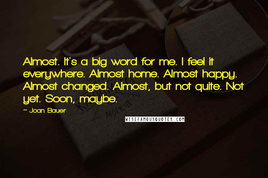 Joan Bauer Quotes: Almost. It's a big word for me. I feel it everywhere. Almost home. Almost happy. Almost changed. Almost, but not quite. Not yet. Soon, maybe.