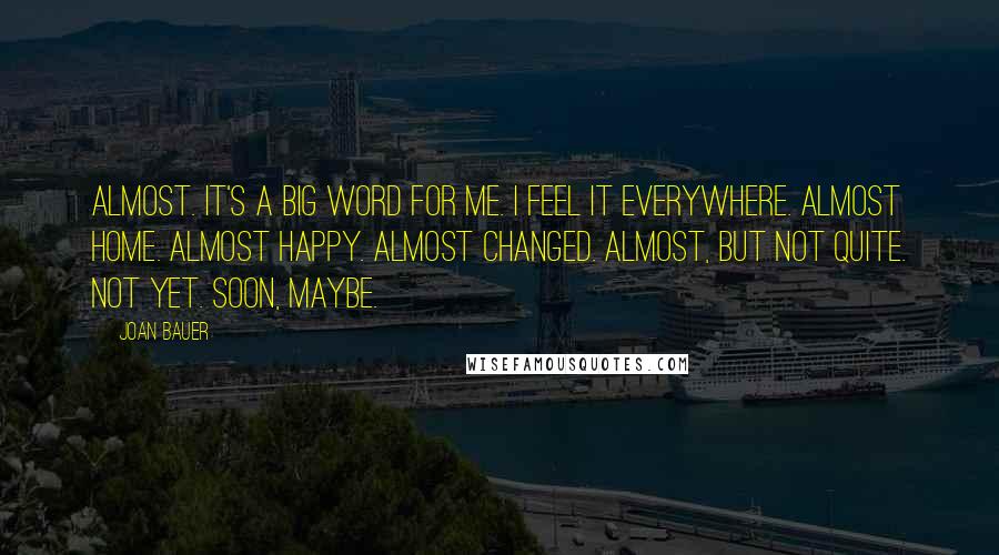 Joan Bauer Quotes: Almost. It's a big word for me. I feel it everywhere. Almost home. Almost happy. Almost changed. Almost, but not quite. Not yet. Soon, maybe.