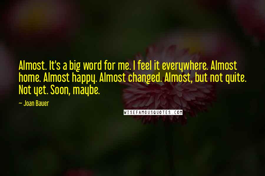 Joan Bauer Quotes: Almost. It's a big word for me. I feel it everywhere. Almost home. Almost happy. Almost changed. Almost, but not quite. Not yet. Soon, maybe.