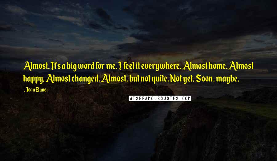 Joan Bauer Quotes: Almost. It's a big word for me. I feel it everywhere. Almost home. Almost happy. Almost changed. Almost, but not quite. Not yet. Soon, maybe.