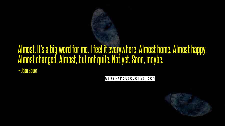 Joan Bauer Quotes: Almost. It's a big word for me. I feel it everywhere. Almost home. Almost happy. Almost changed. Almost, but not quite. Not yet. Soon, maybe.
