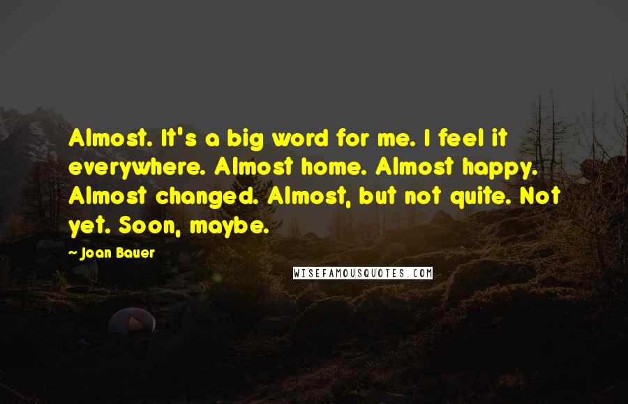 Joan Bauer Quotes: Almost. It's a big word for me. I feel it everywhere. Almost home. Almost happy. Almost changed. Almost, but not quite. Not yet. Soon, maybe.