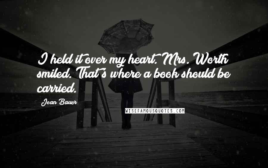 Joan Bauer Quotes: I held it over my heart. Mrs. Worth smiled. That's where a book should be carried.