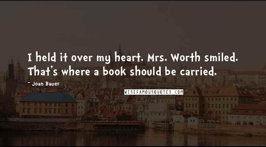 Joan Bauer Quotes: I held it over my heart. Mrs. Worth smiled. That's where a book should be carried.