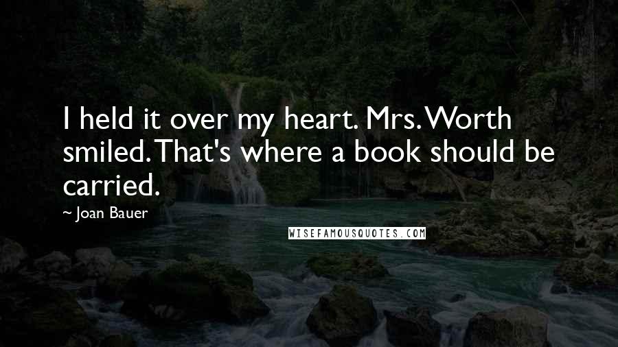 Joan Bauer Quotes: I held it over my heart. Mrs. Worth smiled. That's where a book should be carried.