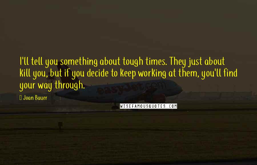 Joan Bauer Quotes: I'll tell you something about tough times. They just about kill you, but if you decide to keep working at them, you'll find your way through.