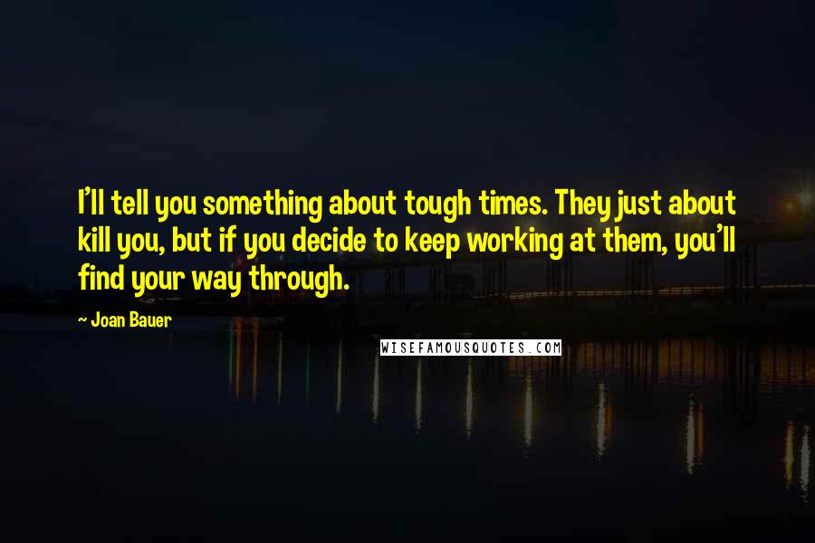 Joan Bauer Quotes: I'll tell you something about tough times. They just about kill you, but if you decide to keep working at them, you'll find your way through.