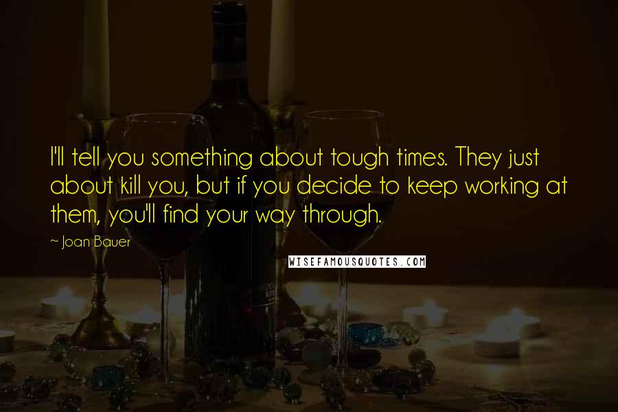 Joan Bauer Quotes: I'll tell you something about tough times. They just about kill you, but if you decide to keep working at them, you'll find your way through.