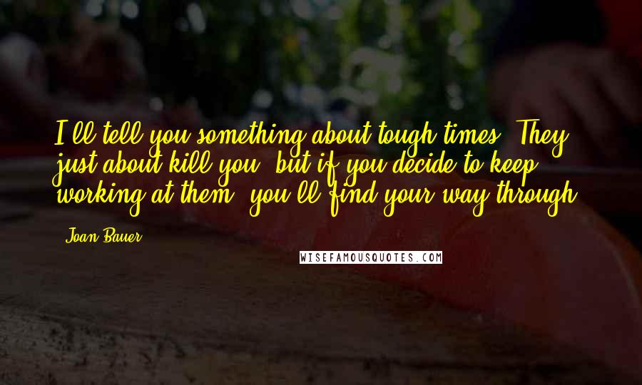 Joan Bauer Quotes: I'll tell you something about tough times. They just about kill you, but if you decide to keep working at them, you'll find your way through.