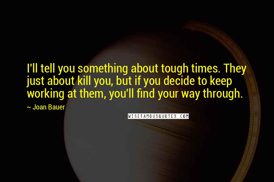 Joan Bauer Quotes: I'll tell you something about tough times. They just about kill you, but if you decide to keep working at them, you'll find your way through.