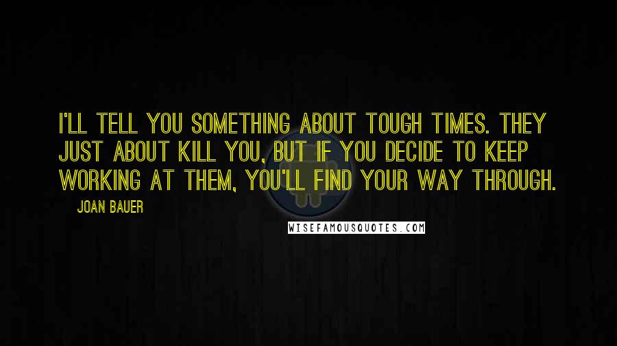 Joan Bauer Quotes: I'll tell you something about tough times. They just about kill you, but if you decide to keep working at them, you'll find your way through.