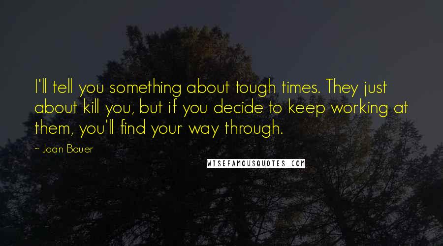 Joan Bauer Quotes: I'll tell you something about tough times. They just about kill you, but if you decide to keep working at them, you'll find your way through.