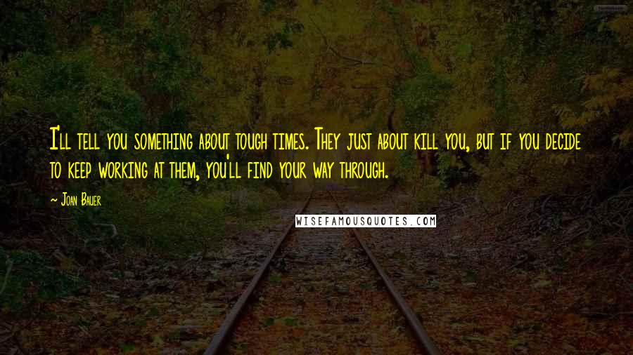 Joan Bauer Quotes: I'll tell you something about tough times. They just about kill you, but if you decide to keep working at them, you'll find your way through.