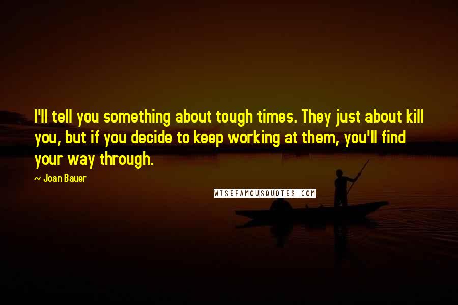 Joan Bauer Quotes: I'll tell you something about tough times. They just about kill you, but if you decide to keep working at them, you'll find your way through.