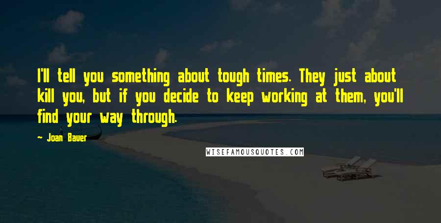 Joan Bauer Quotes: I'll tell you something about tough times. They just about kill you, but if you decide to keep working at them, you'll find your way through.