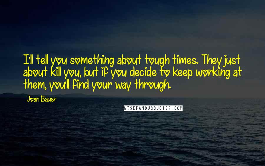 Joan Bauer Quotes: I'll tell you something about tough times. They just about kill you, but if you decide to keep working at them, you'll find your way through.