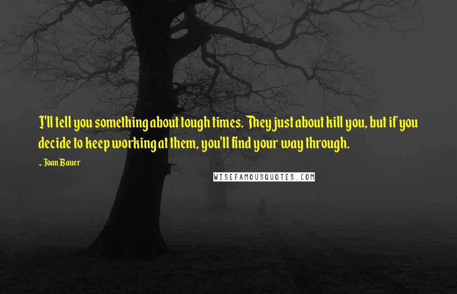 Joan Bauer Quotes: I'll tell you something about tough times. They just about kill you, but if you decide to keep working at them, you'll find your way through.