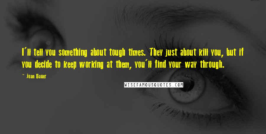 Joan Bauer Quotes: I'll tell you something about tough times. They just about kill you, but if you decide to keep working at them, you'll find your way through.