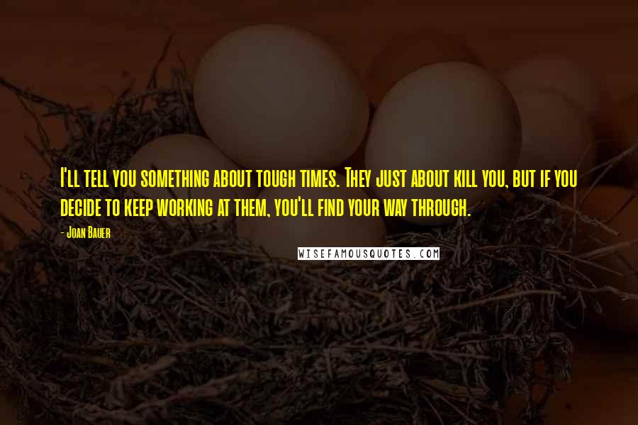 Joan Bauer Quotes: I'll tell you something about tough times. They just about kill you, but if you decide to keep working at them, you'll find your way through.