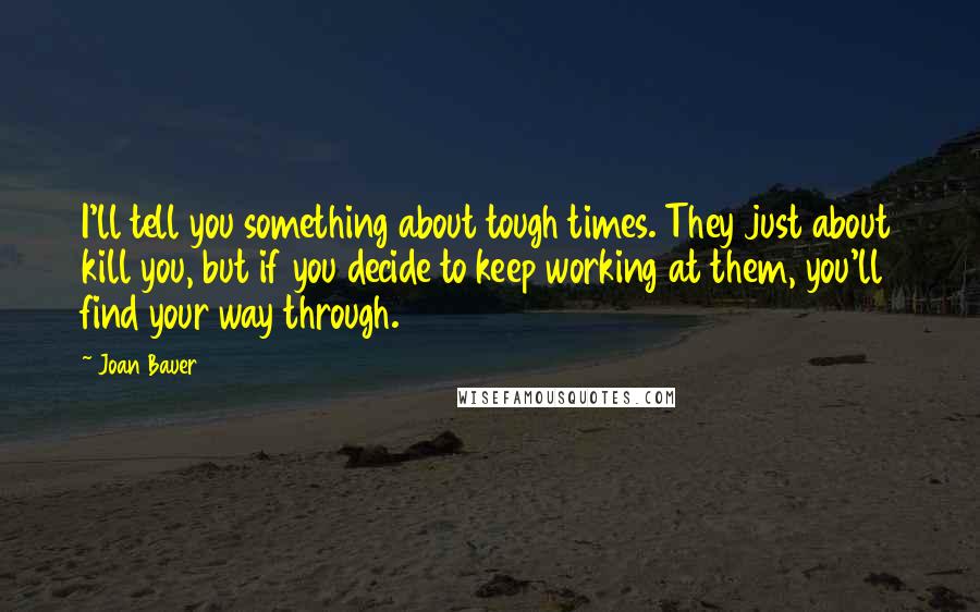 Joan Bauer Quotes: I'll tell you something about tough times. They just about kill you, but if you decide to keep working at them, you'll find your way through.