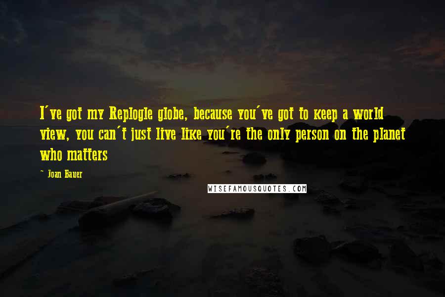 Joan Bauer Quotes: I've got my Replogle globe, because you've got to keep a world view, you can't just live like you're the only person on the planet who matters