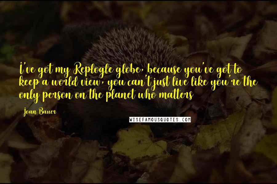 Joan Bauer Quotes: I've got my Replogle globe, because you've got to keep a world view, you can't just live like you're the only person on the planet who matters