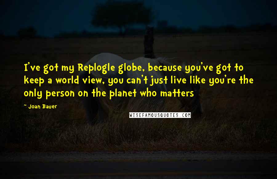 Joan Bauer Quotes: I've got my Replogle globe, because you've got to keep a world view, you can't just live like you're the only person on the planet who matters