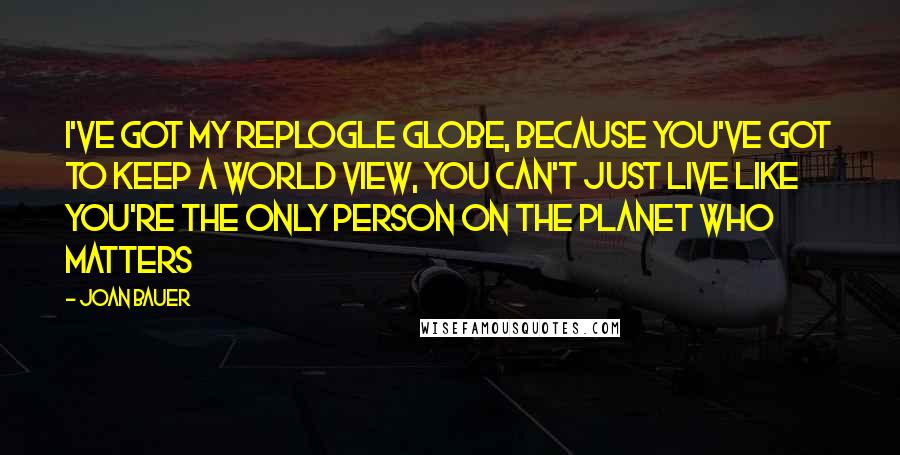 Joan Bauer Quotes: I've got my Replogle globe, because you've got to keep a world view, you can't just live like you're the only person on the planet who matters
