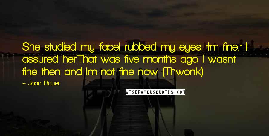 Joan Bauer Quotes: She studied my face.I rubbed my eyes. "I'm fine," I assured her.That was five months ago. I wasn't fine then and I'm not fine now. (Thwonk)