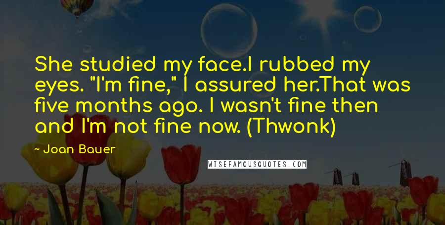 Joan Bauer Quotes: She studied my face.I rubbed my eyes. "I'm fine," I assured her.That was five months ago. I wasn't fine then and I'm not fine now. (Thwonk)