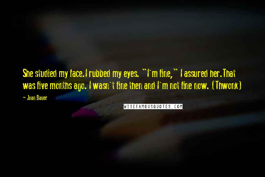 Joan Bauer Quotes: She studied my face.I rubbed my eyes. "I'm fine," I assured her.That was five months ago. I wasn't fine then and I'm not fine now. (Thwonk)