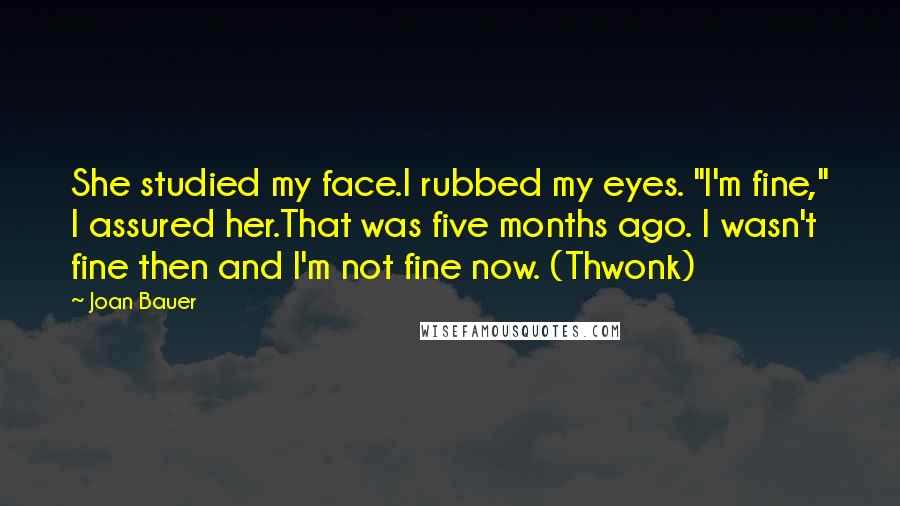 Joan Bauer Quotes: She studied my face.I rubbed my eyes. "I'm fine," I assured her.That was five months ago. I wasn't fine then and I'm not fine now. (Thwonk)