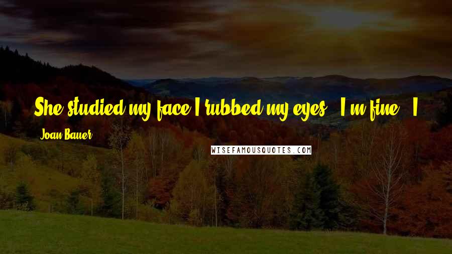 Joan Bauer Quotes: She studied my face.I rubbed my eyes. "I'm fine," I assured her.That was five months ago. I wasn't fine then and I'm not fine now. (Thwonk)