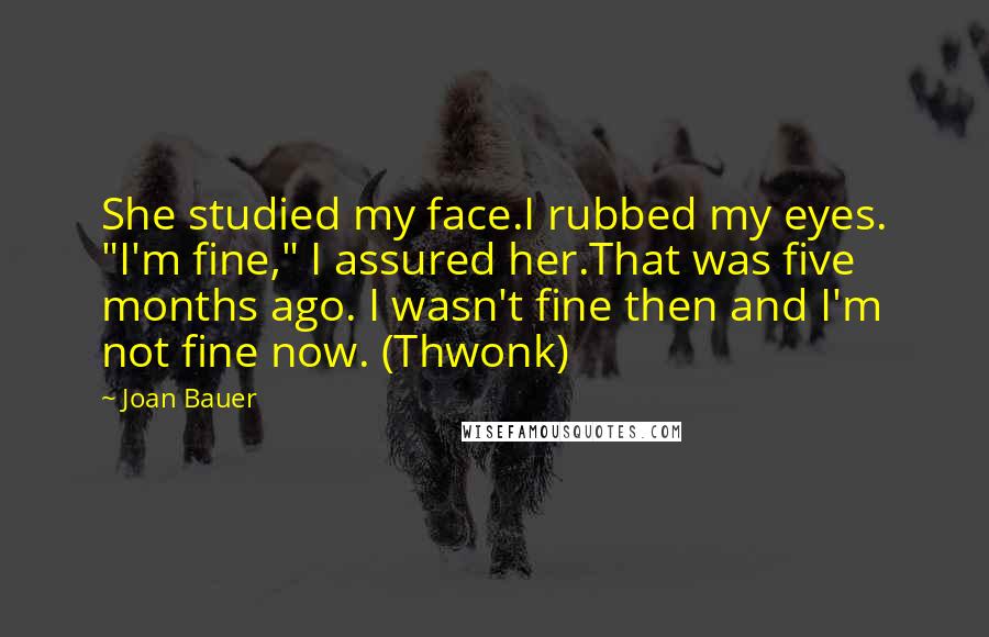Joan Bauer Quotes: She studied my face.I rubbed my eyes. "I'm fine," I assured her.That was five months ago. I wasn't fine then and I'm not fine now. (Thwonk)