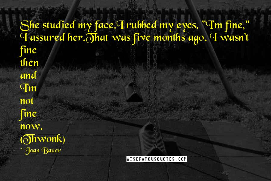 Joan Bauer Quotes: She studied my face.I rubbed my eyes. "I'm fine," I assured her.That was five months ago. I wasn't fine then and I'm not fine now. (Thwonk)