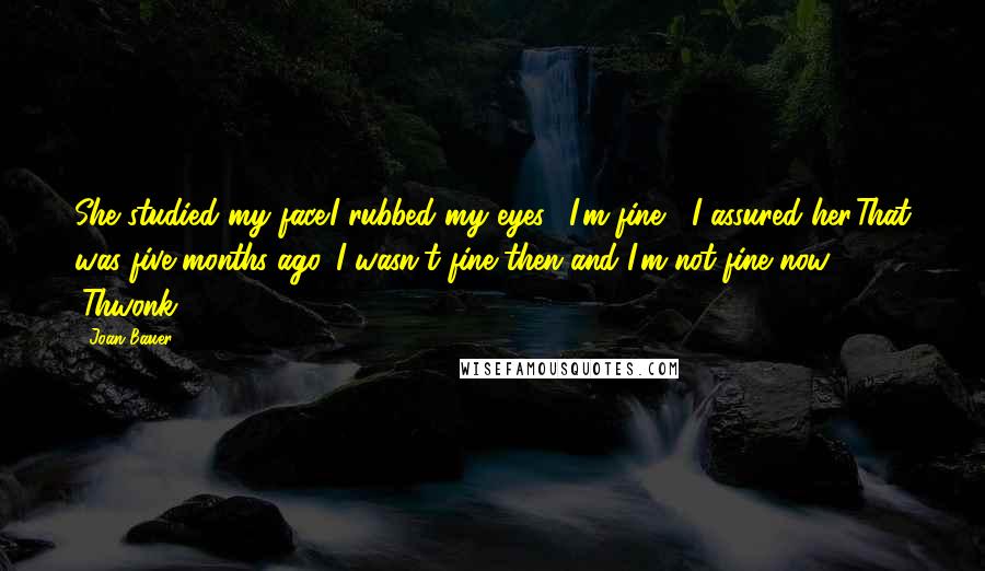 Joan Bauer Quotes: She studied my face.I rubbed my eyes. "I'm fine," I assured her.That was five months ago. I wasn't fine then and I'm not fine now. (Thwonk)