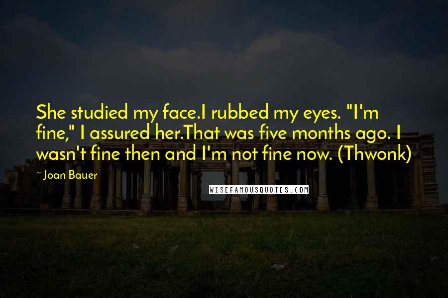 Joan Bauer Quotes: She studied my face.I rubbed my eyes. "I'm fine," I assured her.That was five months ago. I wasn't fine then and I'm not fine now. (Thwonk)