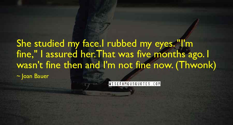 Joan Bauer Quotes: She studied my face.I rubbed my eyes. "I'm fine," I assured her.That was five months ago. I wasn't fine then and I'm not fine now. (Thwonk)