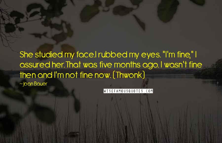 Joan Bauer Quotes: She studied my face.I rubbed my eyes. "I'm fine," I assured her.That was five months ago. I wasn't fine then and I'm not fine now. (Thwonk)