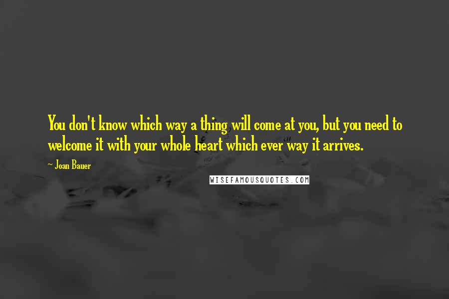 Joan Bauer Quotes: You don't know which way a thing will come at you, but you need to welcome it with your whole heart which ever way it arrives.