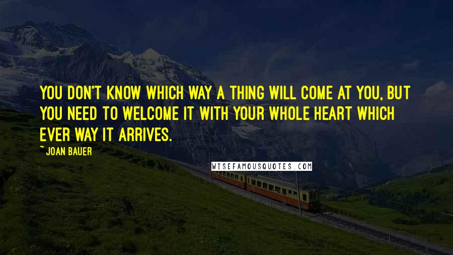 Joan Bauer Quotes: You don't know which way a thing will come at you, but you need to welcome it with your whole heart which ever way it arrives.