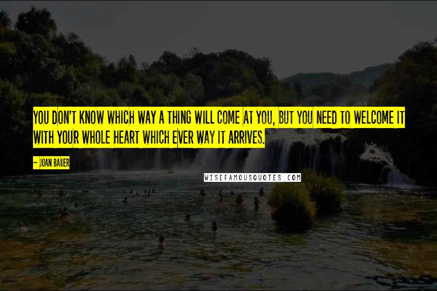 Joan Bauer Quotes: You don't know which way a thing will come at you, but you need to welcome it with your whole heart which ever way it arrives.