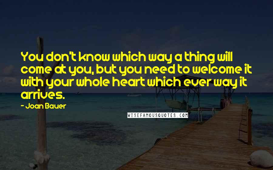 Joan Bauer Quotes: You don't know which way a thing will come at you, but you need to welcome it with your whole heart which ever way it arrives.