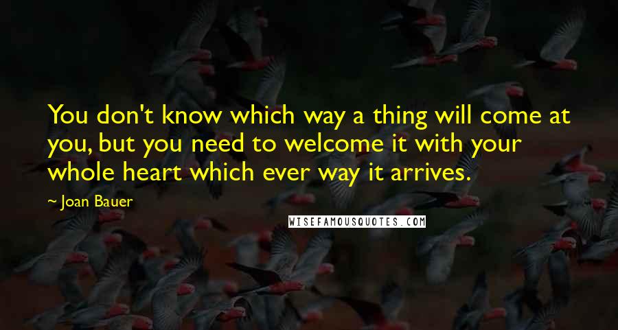 Joan Bauer Quotes: You don't know which way a thing will come at you, but you need to welcome it with your whole heart which ever way it arrives.