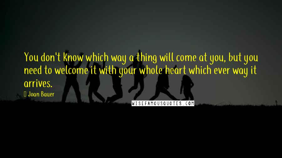 Joan Bauer Quotes: You don't know which way a thing will come at you, but you need to welcome it with your whole heart which ever way it arrives.