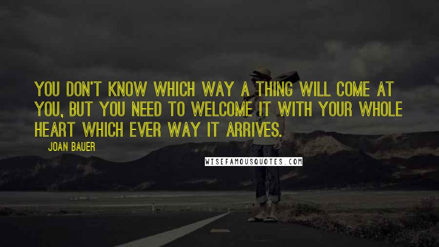 Joan Bauer Quotes: You don't know which way a thing will come at you, but you need to welcome it with your whole heart which ever way it arrives.