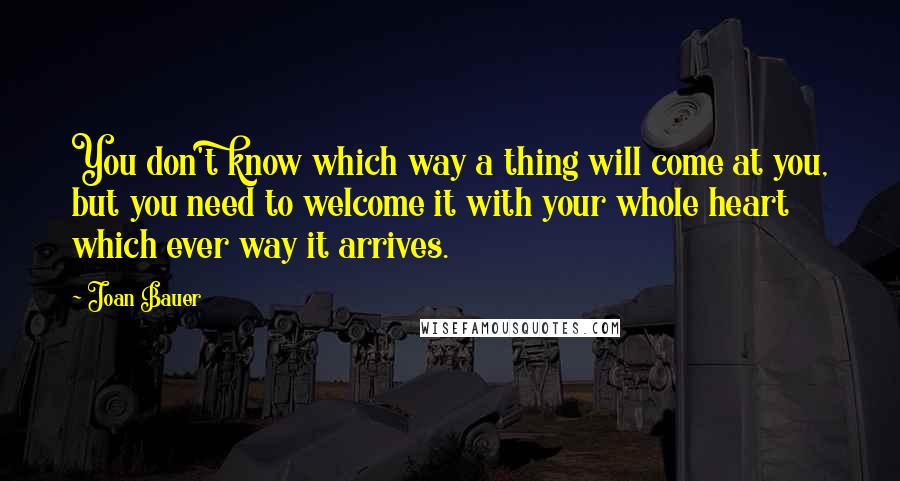 Joan Bauer Quotes: You don't know which way a thing will come at you, but you need to welcome it with your whole heart which ever way it arrives.