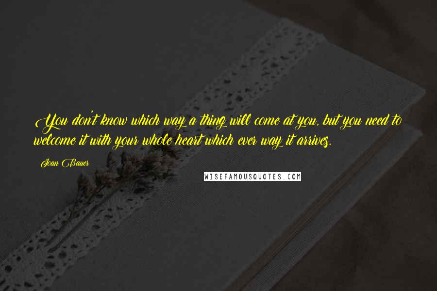 Joan Bauer Quotes: You don't know which way a thing will come at you, but you need to welcome it with your whole heart which ever way it arrives.